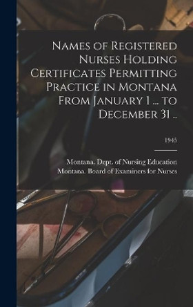 Names of Registered Nurses Holding Certificates Permitting Practice in Montana From January 1 ... to December 31 ..; 1945 by Montana Dept of Nursing Education 9781013702952