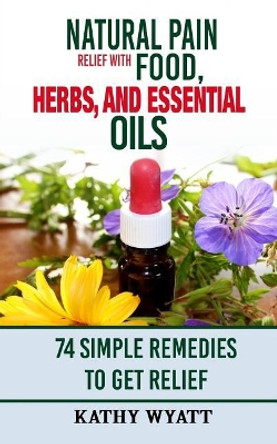 Natural Pain Relief with Food, Herbs, and Essential Oils: 74 Simple Remedies to Get Relief by Kathy Wyatt 9781978228801