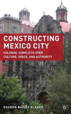 Constructing Mexico City: Colonial Conflicts over Culture, Space, and Authority by Sharon Bailey Glasco 9780230619579