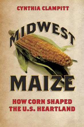 Midwest Maize: How Corn Shaped the U.S. Heartland by Cynthia Clampitt