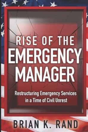 Rise of the Emergency Manager: Restructuring Emergency Services During a Time of Civil Unrest by Brian K Rand 9780578836560