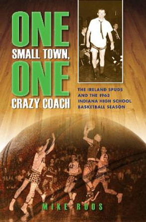 One Small Town, One Crazy Coach: The Ireland Spuds and the 1963 Indiana High School Basketball Season by Mike Roos