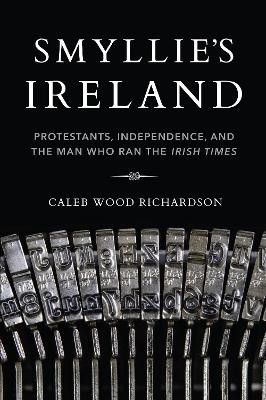 Smyllie's Ireland: Protestants, Independence, and the Man Who Ran the Irish Times by Caleb Richardson