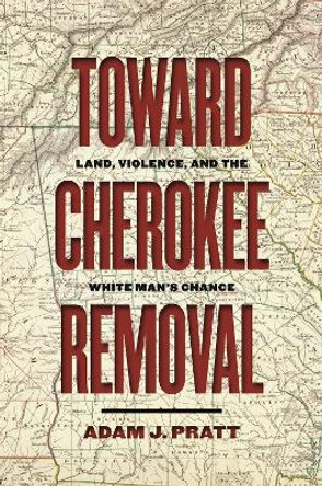 Toward Cherokee Removal: Land, Violence, and the White Man's Chance by Adam J. Pratt 9780820358253