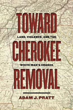 Toward Cherokee Removal: Land, Violence, and the White Man's Chance by Adam J. Pratt 9780820362649