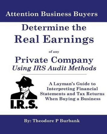 Determine the Real Earnings of any Private Company Using IRS Audit Methods!: A Layman's Guide to Interpreting Financial Statements and Tax Returns When Buying a Business by Theodore P Burbank 9780964523708