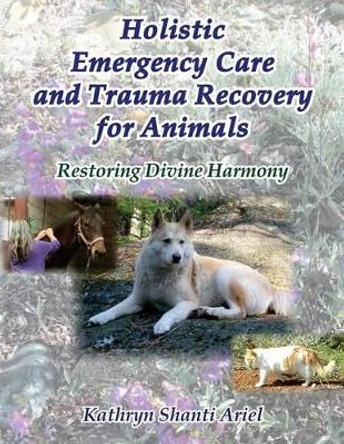 Holistic Emergency Care and Trauma Recovery for Animals: Restoring Divine Harmony by Kathryn Shanti Ariel 9780982781890