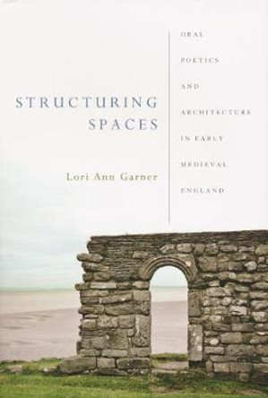 Structuring Spaces: Oral Poetics and Architecture in Early Medieval England by Lori Ann Garner