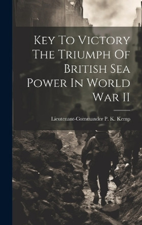 Key To Victory The Triumph Of British Sea Power In World War II by Lieutenant-Commander P K Kemp 9781022889668