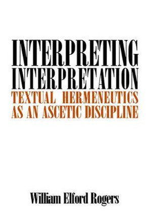 Interpreting Interpretation: Textual Hermeneutics as an Ascetic Discipline by William Elford Rogers