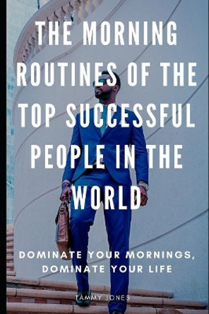 The Morning Routines of the Top Successful People in the World: Dominate Your Mornings, Dominate Your Life by Tammy Jones 9781091925588