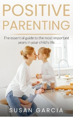 Positive Parenting: The Essential Guide To The Most Important Years of Your Child's Life by Susan Garcia 9781092824415