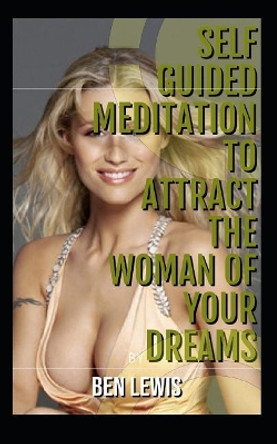 Self Guided Meditation to Attract the Woman of Your Dreams: Be Free, Be Happy, Be Fulfilled! by Ben Lewis 9781092901314
