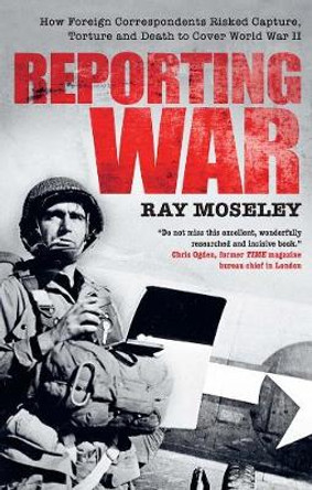 Reporting War: How Foreign Correspondents Risked Capture, Torture and Death to Cover World War II by Ray Moseley