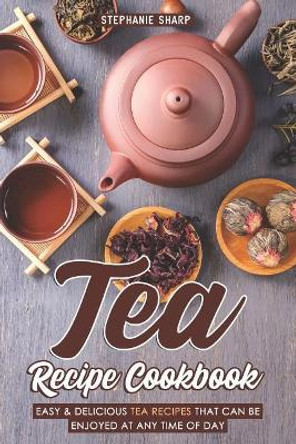 Tea Recipe Cookbook: Easy & Delicious Tea Recipes That Can Be Enjoyed at Any Time of Day by Stephanie Sharp 9781093110050