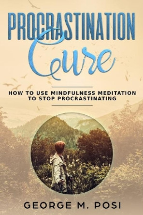 Procrastination Cure: How to Use Mindfulness Meditation to Stop Procrastinating by George M Posi 9781093593846