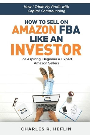 How To Sell On Amazon FBA Like An Investor: How I Triple My Profit With Capital Compounding by Charles Heflin 9781094696836