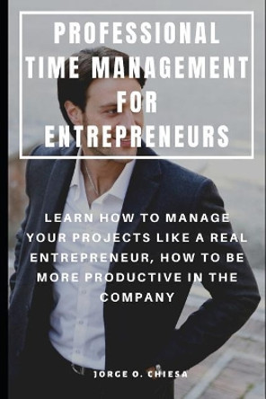 Professional Time Management for Entrepreneurs: Learn How to Manage Your Projects Like a Real Entrepreneur, How to Be More Productive in the Company by Jorge O Chiesa 9781093963793