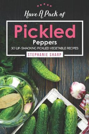 Have A Pack of Pickled Peppers: 30 Lip-Smacking Pickled Vegetable Recipes by Stephanie Sharp 9781094809441