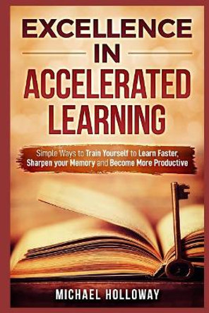 Excellence in Accelerated Learning: Simple Ways to Train Yourself to Learn Faster, Sharpen your Memory and Become More Productive by Michael Holloway 9781094919508