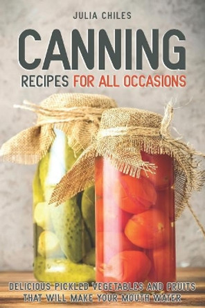Canning Recipes for All Occasions: Delicious Pickled Vegetables and Fruits That Will Make Your Mouth Water by Julia Chiles 9781094998961
