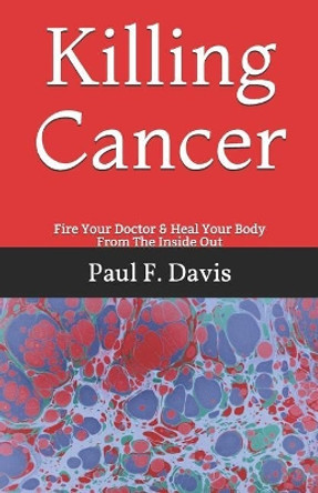 Killing Cancer: Fire Your Doctor & Heal Your Body From The Inside Out by Paul F Davis 9781096149064