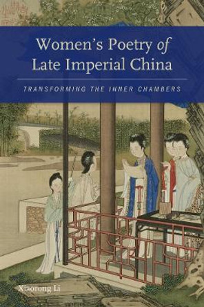 Women's Poetry of Late Imperial China: Transforming the Inner Chambers by Xiaorong Li