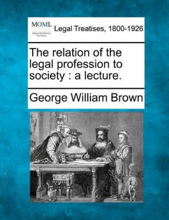 The Relation of the Legal Profession to Society: A Lecture. by Professor George William Brown 9781240005420