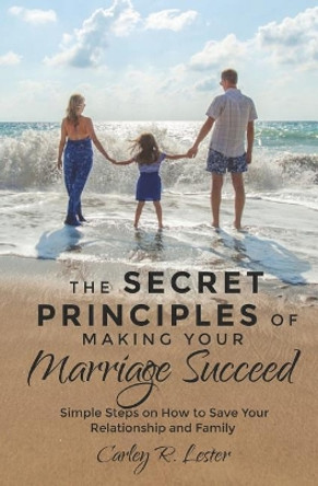 The Secret Principles of Making Your Marriage Succeed: Simple Steps on How to Save Your Relationship and Family by Carley R Lester 9781097384655