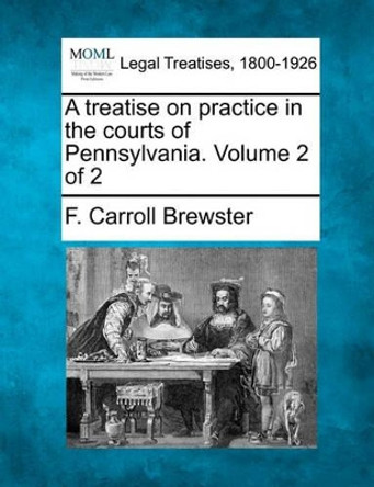 A Treatise on Practice in the Courts of Pennsylvania. Volume 2 of 2 by F Carroll Brewster 9781240155576