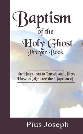 Baptism of the Holy Ghost Prayer Book: How to Minister the Baptism of the Holy Ghost to Yourself and Others by Pius Joseph 9781097841622