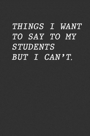 Things I Want To Say To My Students But I Can't: Funny Teacher Gift by Teacher Appreciation 9781096663874