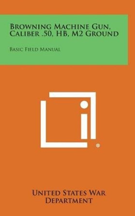 Browning Machine Gun, Caliber .50, Hb, M2 Ground: Basic Field Manual by United States War Department 9781258844318