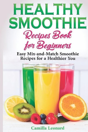 Healthy Smoothie Recipes Book for Beginners: Easy Mix-and-Match Smoothie Recipes for a Healthier You by Camilla Leonard 9781097683925