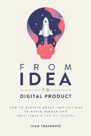 From idea to digital product: How to sustain great inspirations to avoid hidden and inevitable risks of failure by Ivan Trajkovic 9781097715374