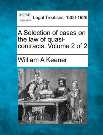 A Selection of Cases on the Law of Quasi-Contracts. Volume 2 of 2 by William A Keener 9781240187812