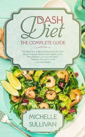 DASH Diet The Complete Guide: For Beginners, It Reduces Hypertension And Blood Pressure, Weight Loss, Healthy And Tasty Recipes, Low-Calorie Meals, Diabetes Prevention And Improved Health by Michelle Sullivan 9781099141478