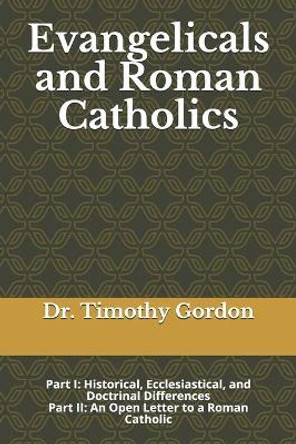 Evangelicals and Roman Catholics: Part I: Historical, Ecclesiastical, and Doctrinal Differences; Part II: An Open Letter to a Roman Catholic by Timothy Gordon 9781099491450