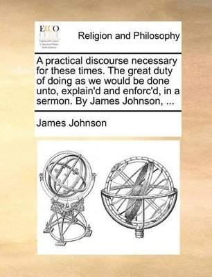 A Practical Discourse Necessary for These Times. the Great Duty of Doing as We Would Be Done Unto, Explain'd and Enforc'd, in a Sermon. by James Johnson, ... by James Johnson 9781140864127