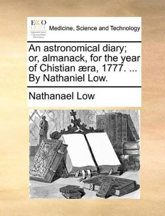 An Astronomical Diary; Or, Almanack, for the Year of Chistian  ra, 1777. ... by Nathaniel Low by Nathanael Low 9781140767732