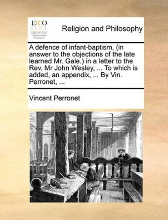 A Defence of Infant-Baptism, (in Answer to the Objections of the Late Learned Mr. Gale.) in a Letter to the Rev. MR John Wesley, ... to Which Is Added, an Appendix, ... by Vin. Perronet, by Vincent Perronet 9781140888802