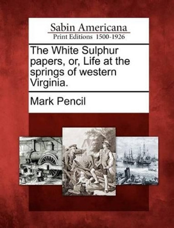 The White Sulphur Papers, Or, Life at the Springs of Western Virginia. by Mark Pencil 9781275789425