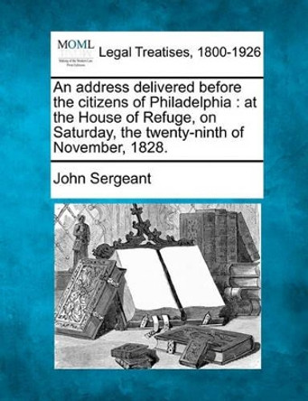 An Address Delivered Before the Citizens of Philadelphia: At the House of Refuge, on Saturday, the Twenty-Ninth of November, 1828. by John Sergeant 9781117462301