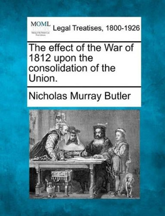The Effect of the War of 1812 Upon the Consolidation of the Union. by Nicholas Murray Butler 9781240002467