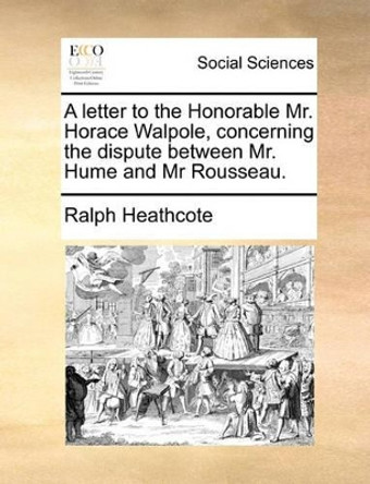 A Letter to the Honorable Mr. Horace Walpole, Concerning the Dispute Between Mr. Hume and MR Rousseau by Ralph Heathcote 9781170442289