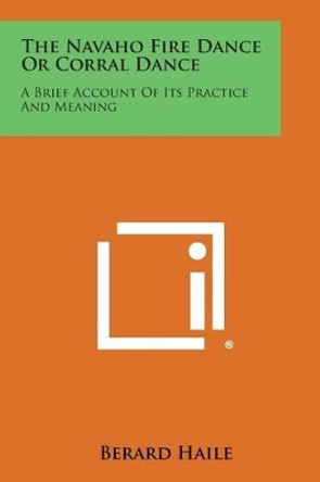 The Navaho Fire Dance or Corral Dance: A Brief Account of Its Practice and Meaning by Berard Haile 9781258993481