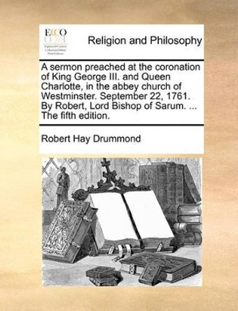 A Sermon Preached at the Coronation of King George III. and Queen Charlotte, in the Abbey Church of Westminster. September 22, 1761. by Robert, Lord Bishop of Sarum. ... the Fifth Edition. by Robert Hay Drummond 9781170178881