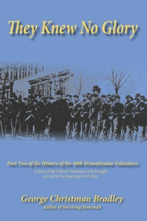 They Knew No Glory: A story of the Veteran Volunteers who brought an end to the American Civil War. Part Two of the History of the 46th Pennsylvania Volunteer Infantry. by George Christman Bradley 9781096645047
