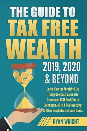 The Guide to Tax Free Wealth 2019, 2020 & Beyond: Learn How the Wealthy Like Trump Use Cash Value Life Insurance, 1031 Real Estate Exchanges, 401k & IRA Investing, & Other Loopholes to Lower Taxes by Ryan Wright 9781096963882