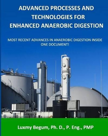 Advanced Processes and Technologies for Enhanced Anaerobic Digestion: Most Recent Advances in Anaerobic Digestion inside One Document by Luxmy Begum P Eng 9780993904509